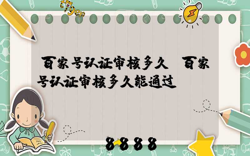 百家号认证审核多久(百家号认证审核多久能通过)