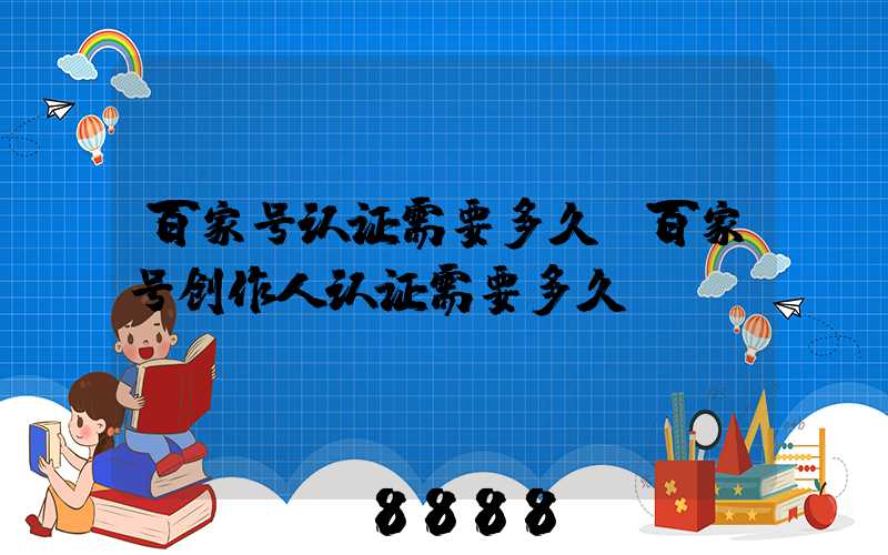 百家号认证需要多久(百家号创作人认证需要多久)