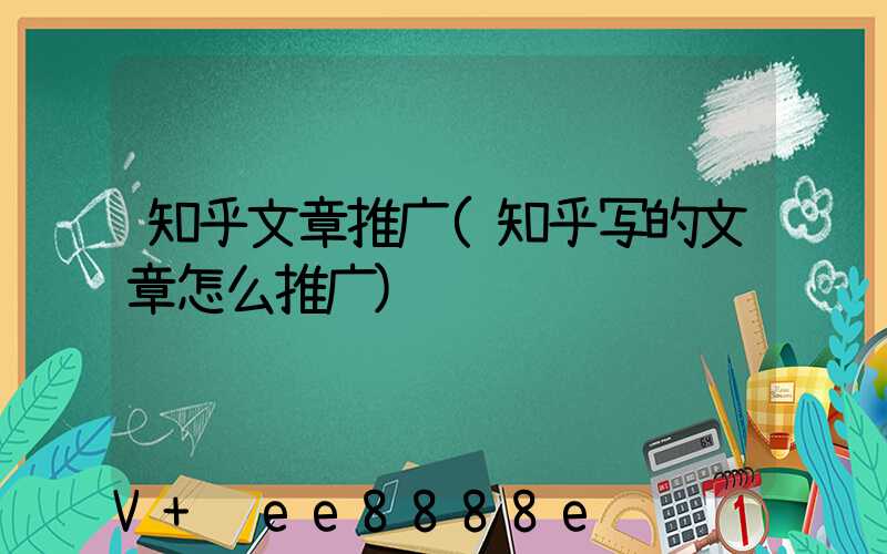 知乎文章推广(知乎写的文章怎么推广)