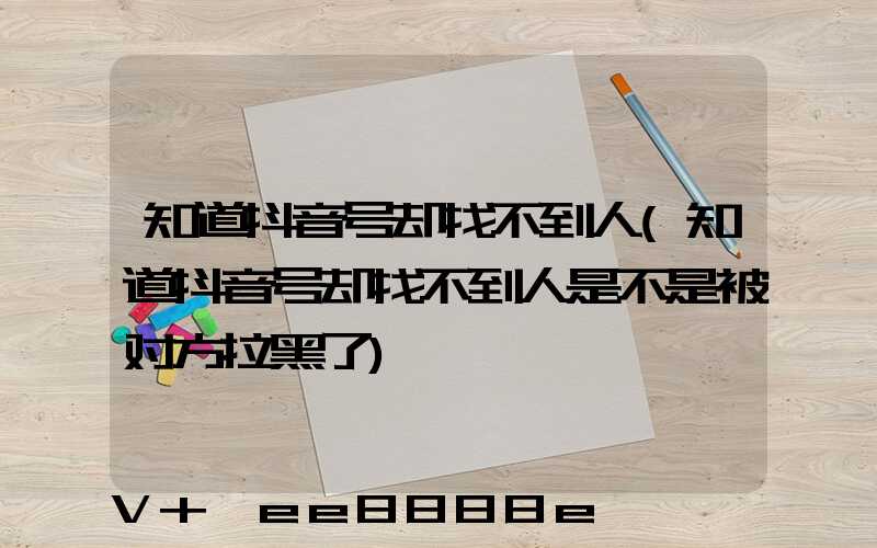 知道抖音号却找不到人(知道抖音号却找不到人是不是被对方拉黑了)