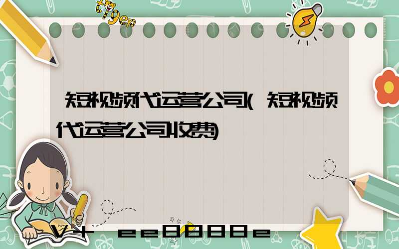 短视频代运营公司(短视频代运营公司收费)