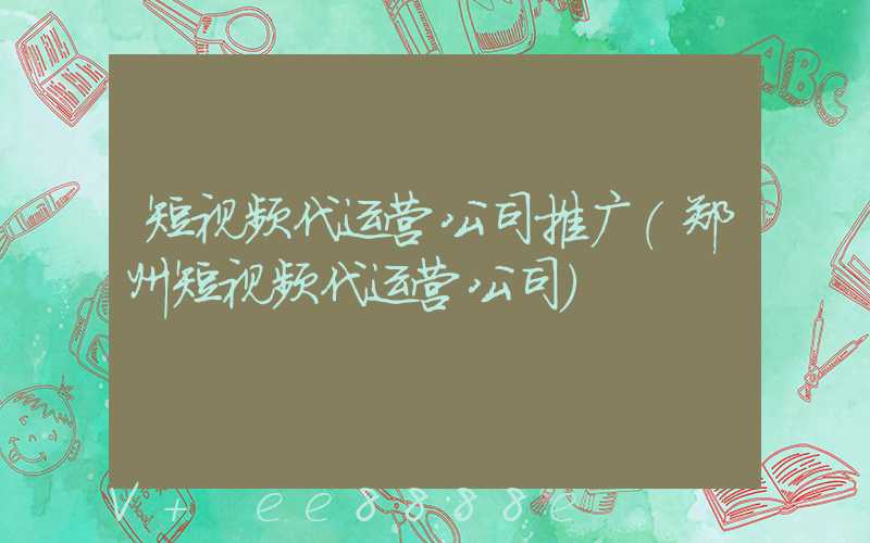 短视频代运营公司推广(郑州短视频代运营公司)