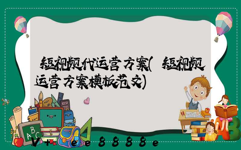 短视频代运营方案(短视频运营方案模板范文)