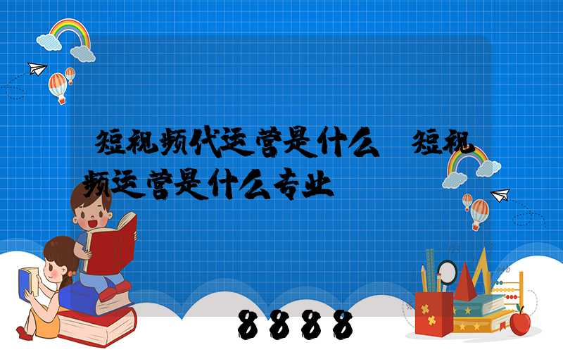 短视频代运营是什么(短视频运营是什么专业)