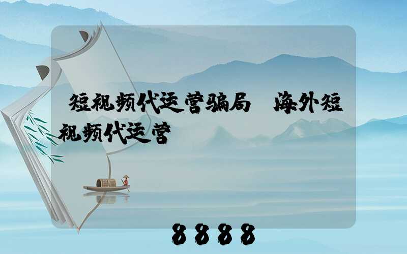 短视频代运营骗局(海外短视频代运营)
