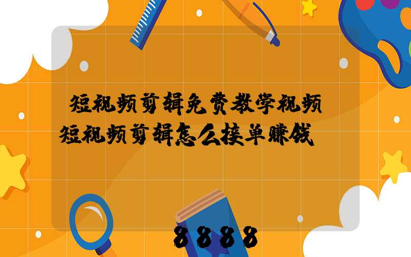 短视频剪辑免费教学视频(短视频剪辑怎么接单赚钱)