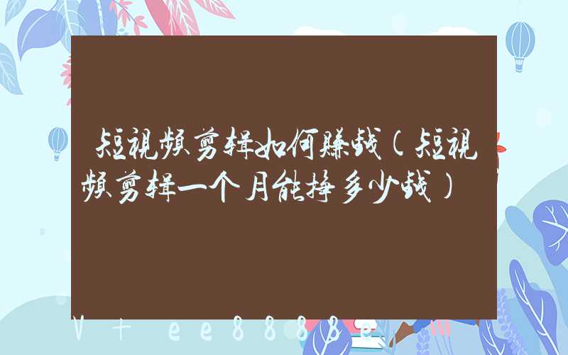 短视频剪辑如何赚钱(短视频剪辑一个月能挣多少钱)