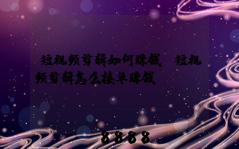 短视频剪辑如何赚钱(短视频剪辑怎么接单赚钱)