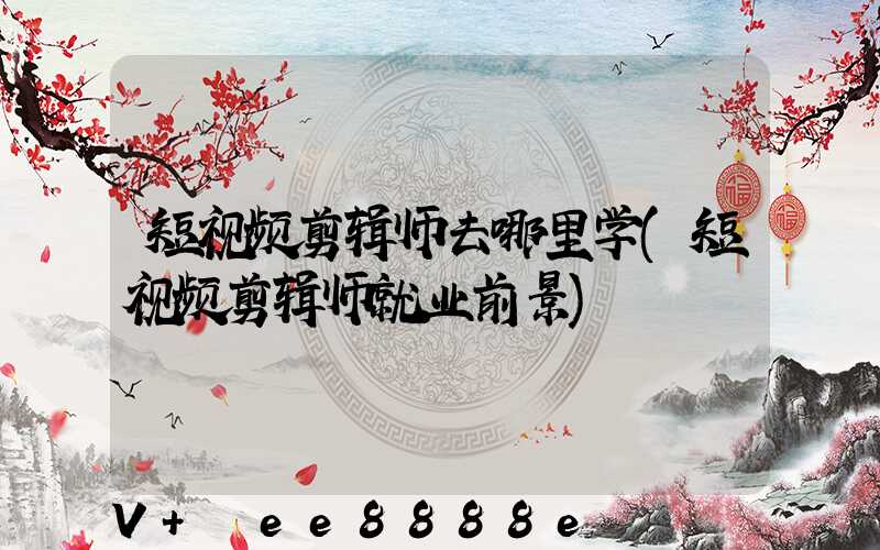 短视频剪辑师去哪里学(短视频剪辑师就业前景)