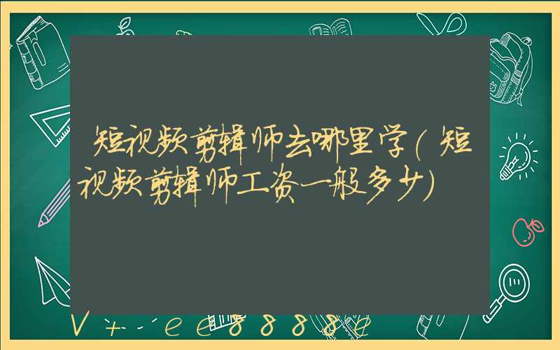 短视频剪辑师去哪里学(短视频剪辑师工资一般多少)