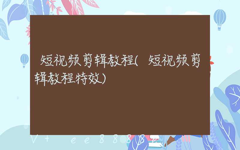 短视频剪辑教程(短视频剪辑教程特效)