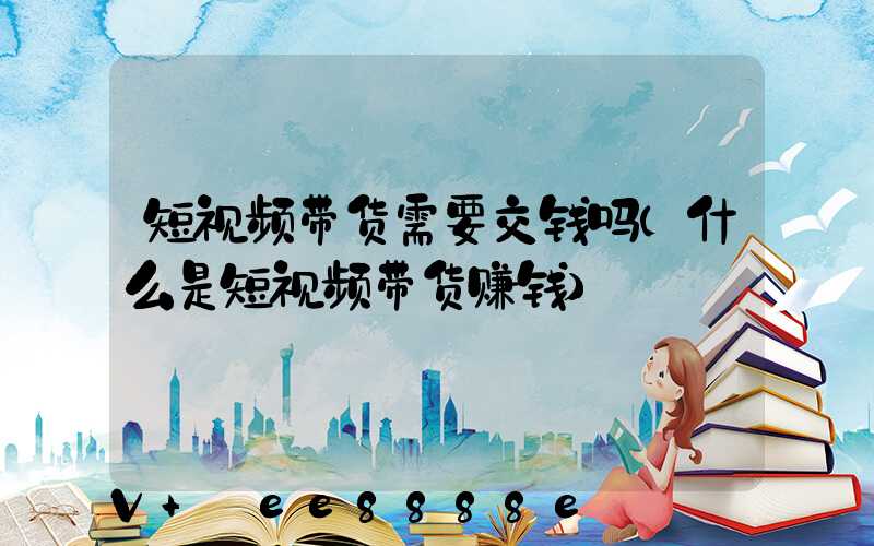 短视频带货需要交钱吗(什么是短视频带货赚钱)