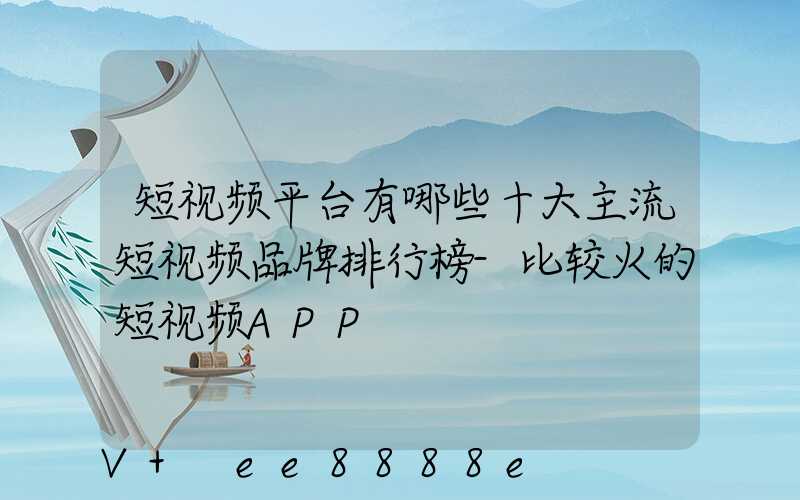 短视频平台有哪些十大主流短视频品牌排行榜-比较火的短视频APP