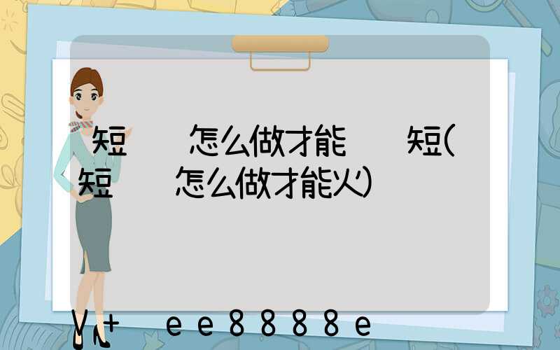 短视频怎么做才能赚钱短(短视频怎么做才能火)
