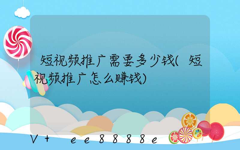 短视频推广需要多少钱(短视频推广怎么赚钱)