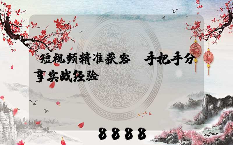 短视频精准获客(手把手分享实战经验)