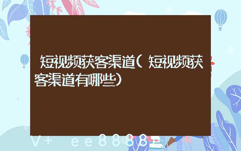 短视频获客渠道(短视频获客渠道有哪些)