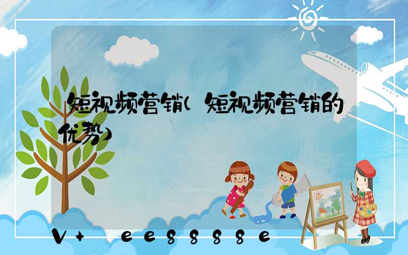 短视频营销(短视频营销的优势)