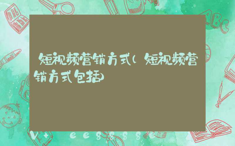 短视频营销方式(短视频营销方式包括)