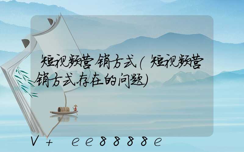 短视频营销方式(短视频营销方式存在的问题)