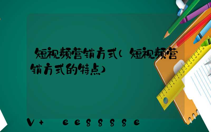 短视频营销方式(短视频营销方式的特点)