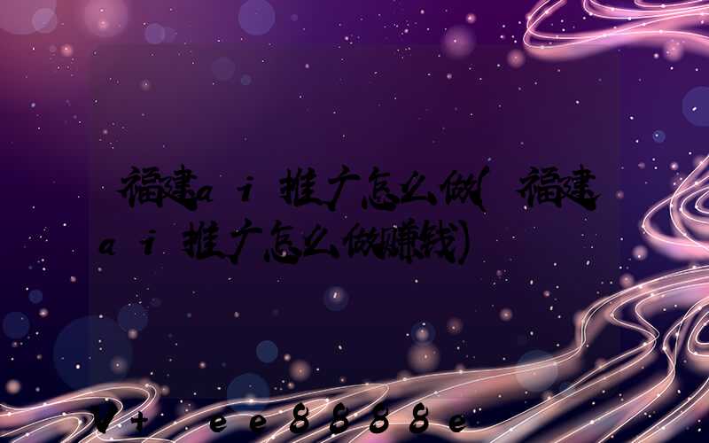 福建ai推广怎么做(福建ai推广怎么做赚钱)