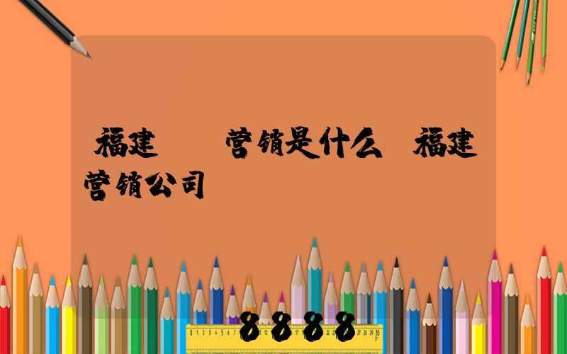 福建ai营销是什么(福建营销公司)
