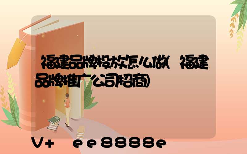 福建品牌投放怎么做(福建品牌推广公司招商)