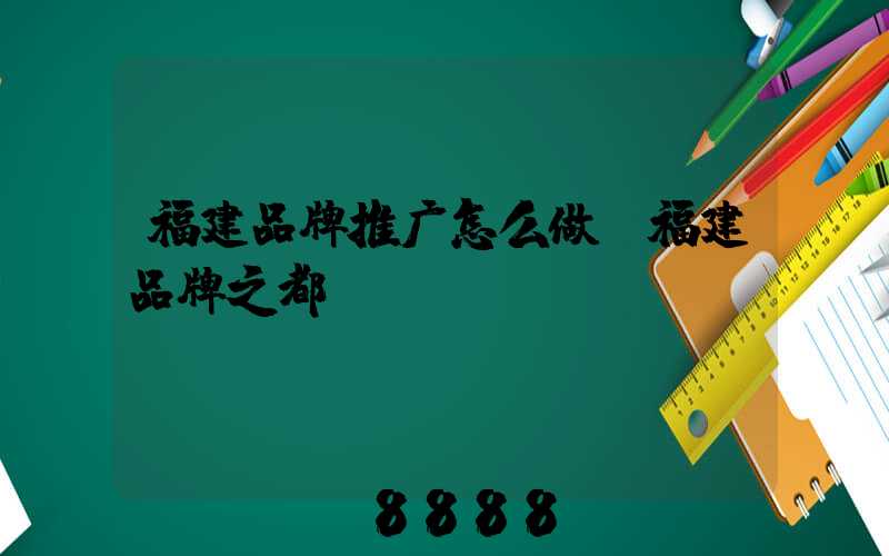 福建品牌推广怎么做(福建品牌之都)