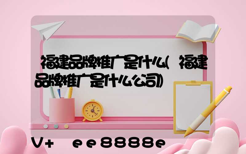福建品牌推广是什么(福建品牌推广是什么公司)