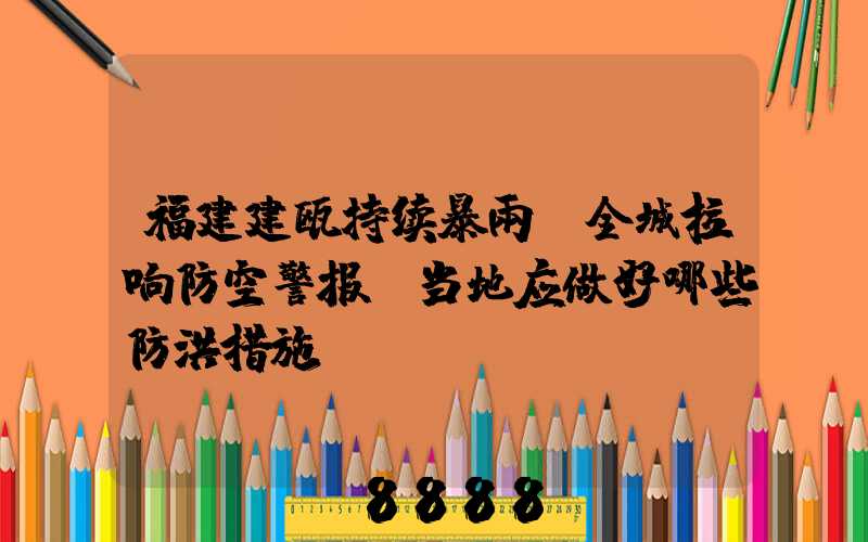 福建建瓯持续暴雨,全城拉响防空警报,当地应做好哪些防洪措施