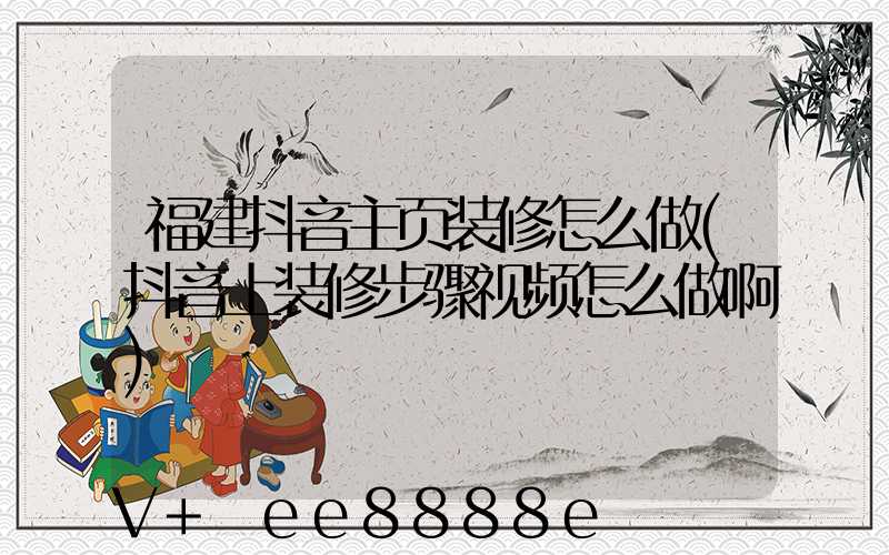 福建抖音主页装修怎么做(抖音上装修步骤视频怎么做啊)
