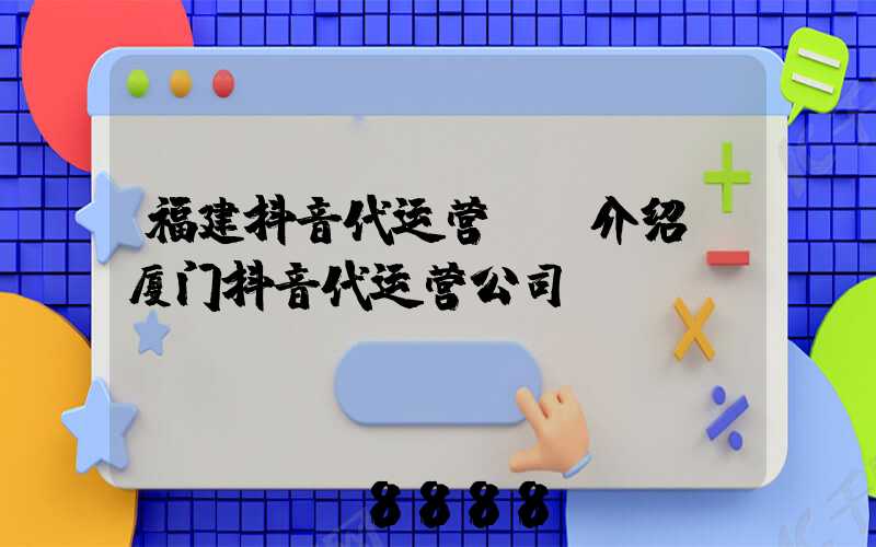 福建抖音代运营ai介绍(厦门抖音代运营公司)