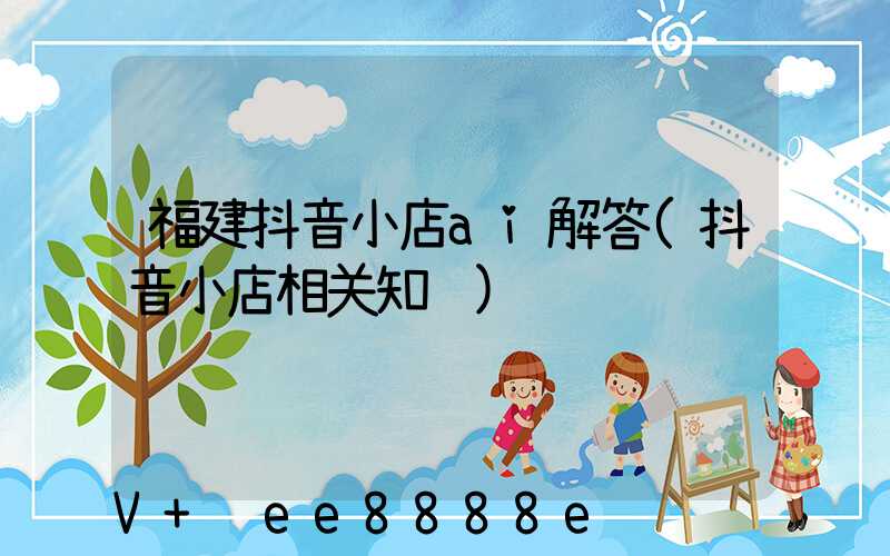 福建抖音小店ai解答(抖音小店相关知识)