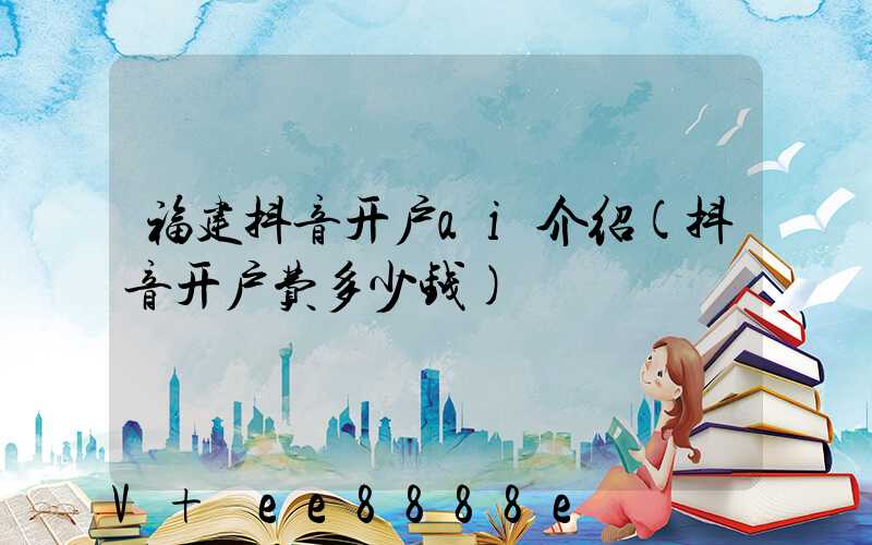 福建抖音开户ai介绍(抖音开户费多少钱)