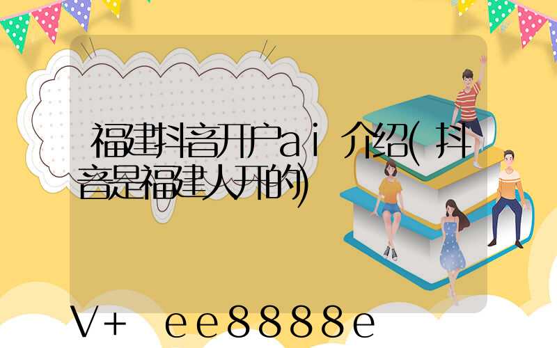 福建抖音开户ai介绍(抖音是福建人开的)