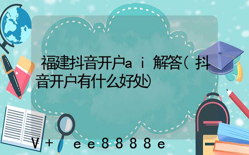 福建抖音开户ai解答(抖音开户有什么好处)
