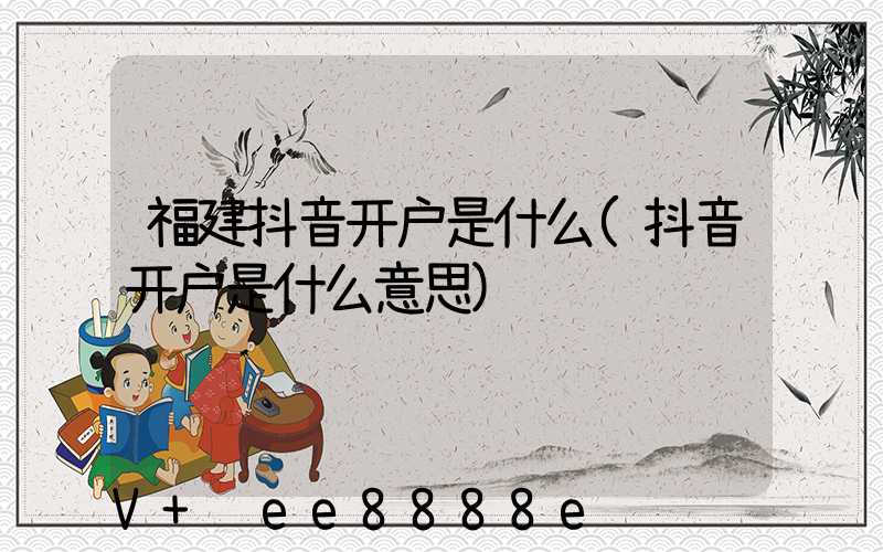 福建抖音开户是什么(抖音开户是什么意思)