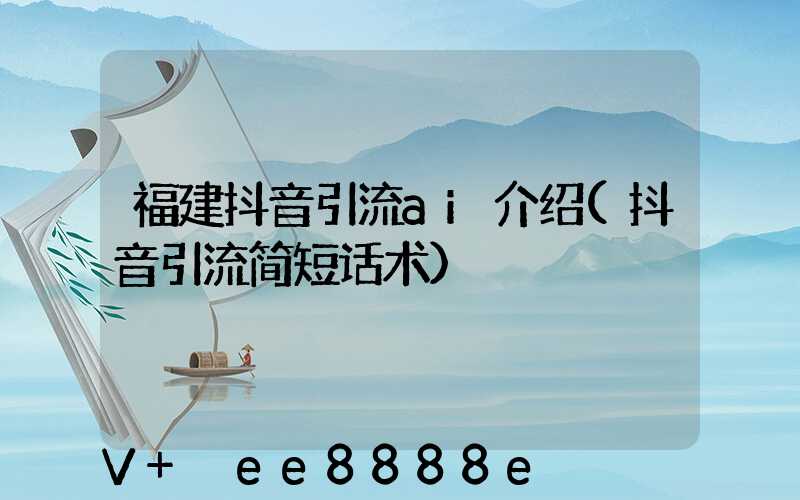 福建抖音引流ai介绍(抖音引流简短话术)