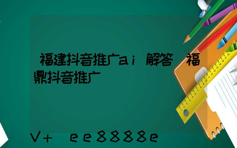 福建抖音推广ai解答(福鼎抖音推广)
