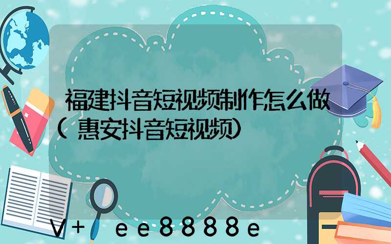 福建抖音短视频制作怎么做(惠安抖音短视频)