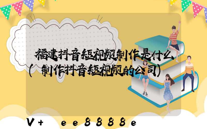 福建抖音短视频制作是什么(制作抖音短视频的公司)