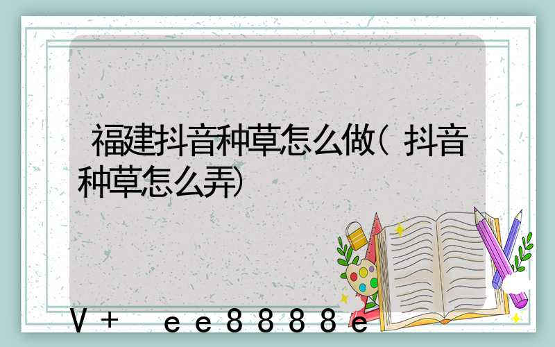 福建抖音种草怎么做(抖音种草怎么弄)