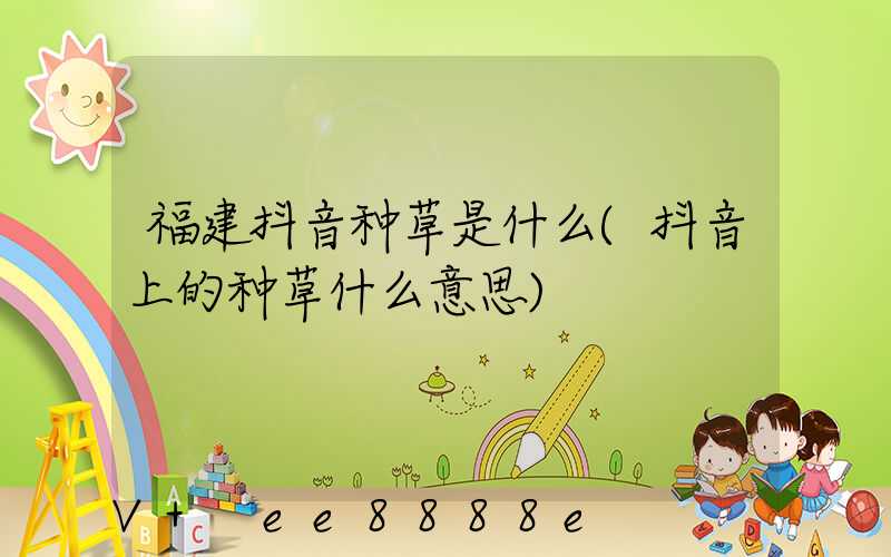 福建抖音种草是什么(抖音上的种草什么意思)