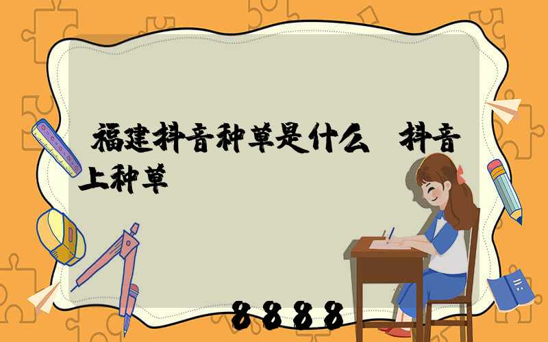 福建抖音种草是什么(抖音上种草)