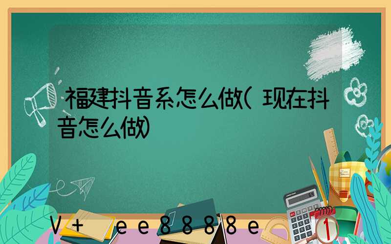 福建抖音系怎么做(现在抖音怎么做)