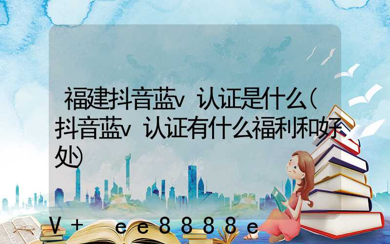 福建抖音蓝v认证是什么(抖音蓝v认证有什么福利和好处)