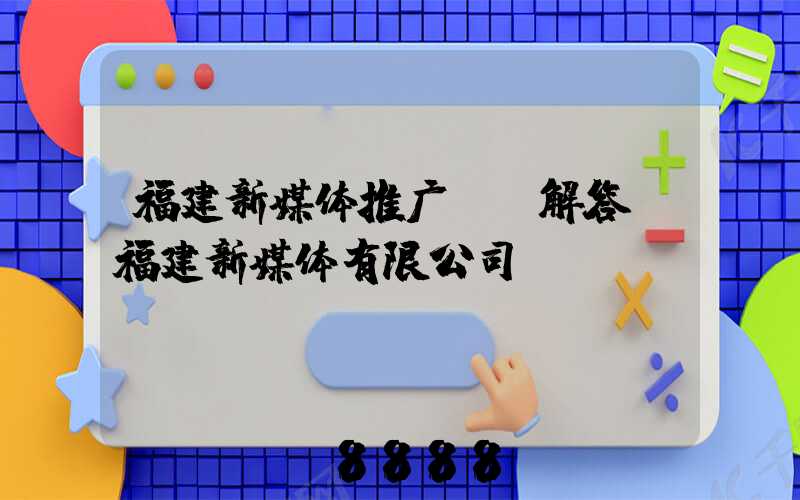 福建新媒体推广ai解答(福建新媒体有限公司)