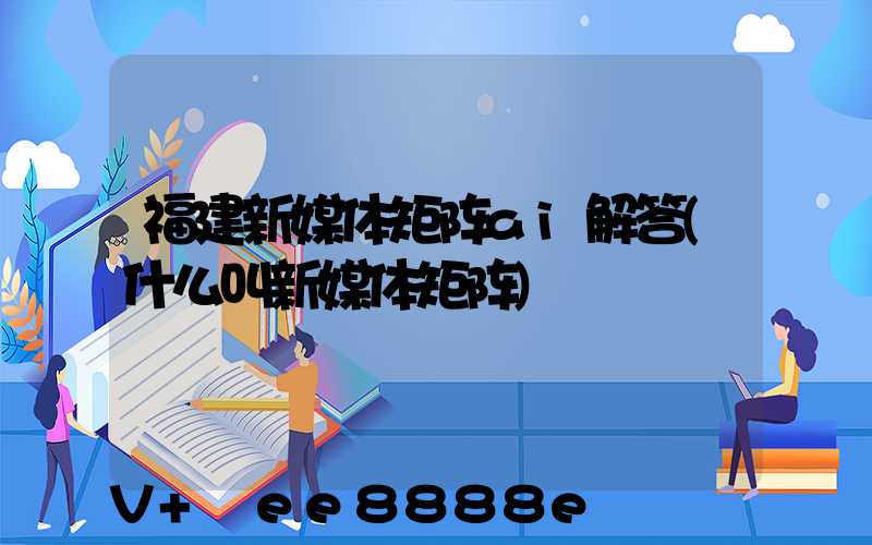 福建新媒体矩阵ai解答(什么叫新媒体矩阵)