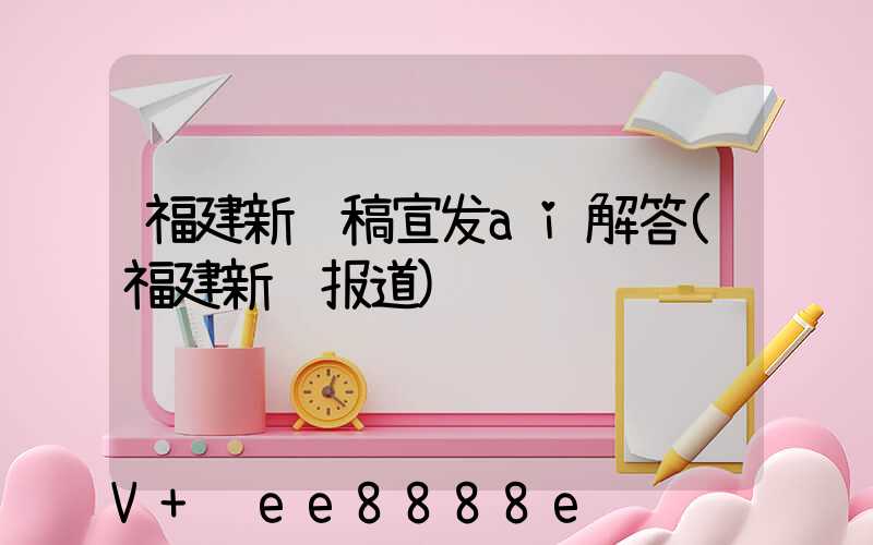 福建新闻稿宣发ai解答(福建新闻报道)